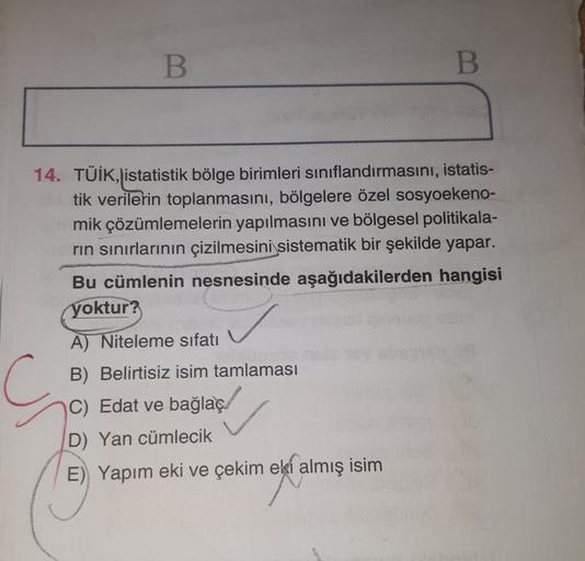 B.
B.
14. TÜİK, istatistik bölge birimleri sınıflandırmasını, istatis-
tik verilerin toplanmasını, bölgelere özel sosyoekeno-
mik çözümlemelerin yapılmasını ve bölgesel politikala-
rin sınırlarının çizilmesini sistematik bir şekilde yapar.
Bu cümlenin nesn