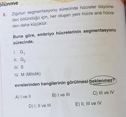 blünme
8. Zigotun segmentasyonu sürecinde hücreler büyüme-
den bölündüğü için, her oluşan yeni hücre ana hücre-
den daha küçüktür.
Buna göre, embriyo hücrelerinin segmentasyonu
sürecinde,
I. GA
II G2
III. S
IV. M (Mitotik)
evrelerinden hangilerinin görülmesi beklenmez?
C) III ve IV
A) I ve II
B) I ve III
D) I, II ve III
E) II, III ve IV