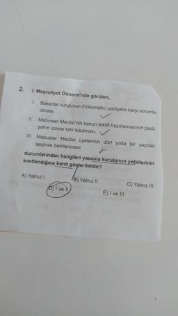 2.
I. Meşrutiyet Dönemi'nde görülen,
1 Bakanlar Kurulunun (hükümetin) padişaha karşı sorumlu
olması,
II. Mebusan Meclisi'nin kanun teklifi hazırlamasının padi-
şahın iznine tabi tutulması,
III. Mebuslar Meclisi üyelerinin dört yılda bir yapılan
seçimle belirlenmesi j
durumlarından hangileri yasama kurulunun yetkilerinin
kısıtlandığına kanıt gösterilebilir?
A) Yalnız!
B) Yalnız II
C) Yalnız III
D) I ve II
E) I ve III
