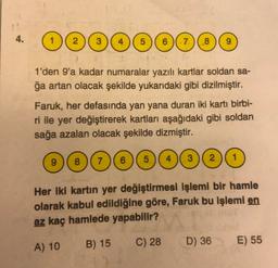 4.
4 ( 5 ) ( 6 )(7) (8) ( 9
1'den 9'a kadar numaralar yazılı kartlar soldan sa-
ğa artan olacak şekilde yukarıdaki gibi dizilmiştir.
Faruk, her defasında yan yana duran iki kartı birbi-
ri ile yer değiştirerek kartları aşağıdaki gibi soldan
sağa azalan olacak şekilde dizmiştir.
9
8 (7)(6)( 5 )
4
3
Her iki kartın yer değiştirmesi işlemi bir hamle
olarak kabul edildiğine göre, Faruk bu işlemi en
az kaç hamlede yapabilir?
B) 15
A) 10
C) 28
D) 36
E) 55