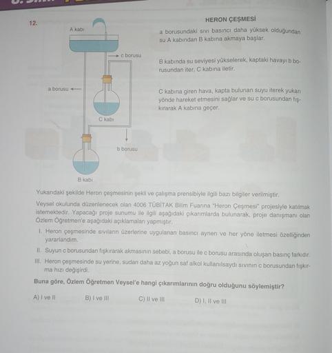 12.
A kabi
HERON ÇEŞMESİ
a borusundaki sivi basıncı daha yüksek olduğundan
su A kabından B kabina akmaya başlar.
c borusu
B kabında su seviyesi yükselerek, kaptaki havayı b bo-
rusundan iter, C kabına iletir.
a borusu +
C kabına giren hava, kapta bulunan s