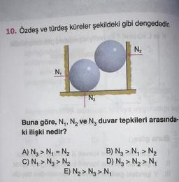 10. Özdeş ve türdeş küreler şekildeki gibi dengededir.
N2
N
Ng
Buna göre, N, N, ve Nz duvar tepkileri arasında-
ki ilişki nedir?
A) Ng > N = N. B) Ng > N > N2
C) Ny > Ng > N2 D) Nz > N2 > Ny
E) N > N > N,