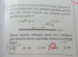 3.
Üstten görünümü verilen sürtünmesiz yatay düzlerde 10
mis büyüklüğündeki hızla şekildeki doğrultuda gitmekte
olan cisim duvara çarparak aynı düzlemde duvardan
şekildeki gibi yansıyor.
4 kg
10 m/s
10 m/s
4 kg
370537
Duvar
Cismin duvarla etkileşim süresi 0,2 s olduğuna
göre duvarın cisme uyguladığı ortalama kuvvet kaç
Ndir?
A) 89
B) 160
C) 240
D) 320
E) 480