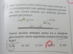 3.
Üstten görünümü verilen sürtünmesiz yatay düzlerde 10
mis büyüklüğündeki hızla şekildeki doğrultuda gitmekte
olan cisim duvara çarparak aynı düzlemde duvardan
şekildeki gibi yansıyor.
4 kg
10 m/s
10 m/s
4 kg
370537
Duvar
Cismin duvarla etkileşim süresi 0,2 s olduğuna
göre duvarın cisme uyguladığı ortalama kuvvet kaç
Ndir?
A) 89
B) 160
C) 240
D) 320
E) 480
