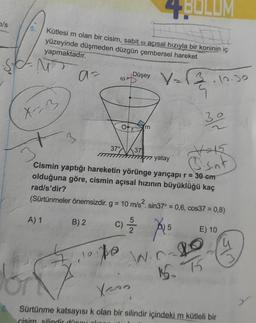 4B0LUM
a/s
5.
Kütlesi m olan bir cisim, sabit o açısal hızıyla bir koninin iç
yüzeyinde düşmeden düzgün çembersel hareket
yapmaktadır.
Düşey
05
V=13.10.30
X-3
30
Om
3
37
37°
37
7 yatay
Vt5
osent
Cismin yaptığı hareketin yörünge yarıçapı r = 30 cm
olduğuna göre, cismin açısal hızının büyüklüğü kaç
rad/s'dir?
(Sürtünmeler önemsizdir. g = 10 m/s². sin37° = 0,6, cos37 = 0,8)
A) 1
B) 2
c) /
5
E) 10
u
po
Gr
W.nl
15 T
Xron
6. Sürtünme katsayısı k olan bir silindir içindeki m kütleli bir
cisim silindir die
