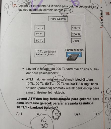 2
90
17. Levent bir bankanın ATM'sinde para çekme sekmesini tik
layınca aşağıdaki ekranla karşılaşmıştır.
19.
Para Çekme
Acil MATEMATIK
10 TL
100 TL
20 TL
200 TL
50 TL
Diğer
Paranızı alınız.
10 TL ya da tam
katlarını giriniz.
.
• Levent'in hesabında 200 TL