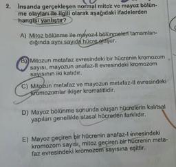 2.
insanda gerçekleşen normal mitoz ve mayoz bölün-
me olayları ile ilgili olarak aşağıdaki ifadelerden
hangisi yanlıştır?
A) Mitoz bölünme ile mayoz-l bölünmeleri tamamlan-
dığında aynı sayıda hücre oluşur.
B) Mitozun metafaz evresindeki bir hücrenin kromozom
sayısı, mayozun anafaz-ll evresindeki kromozom
sayısının iki katıdır.
C) Mitozun metafaz ve mayozun metafaz-ll evresindeki
kromozomlar ikişer kromatitlidir.
D) Mayoz bölünme sonunda oluşan hücrelerin kalıtsal
yapıları genellikle atasal hücreden farklıdır.
E) Mayoz geçiren bir hücrenin anafaz-l évresindeki
kromozom sayısı, mitoz geçiren bir hücrenin meta-
faz evresindeki kromozom sayısına eşittir.