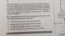 26.
Mehmet Kaplan'ın Cumhuriyet Dönemi ile ilgili araştırma-
Tarından oluşan eser, Türk edebiyatının gelişme ve değiş-
me sürecini ele alan lokomotif eserlerden biridir. Ozellikle
bugünün edebiyatını yorumlamamızda bize kaynaklık
eden eser, alana ilgi duyan her araştırmacının kitaplığın-
da yer almalıdır.
Bu parcadaki altı çizili söz grubuyla anlatılmak iste-
nen aşağıdakilerden hangisidir?
A) Türünün önemli ve öncü eseri sayılmak
B) Değeri ileride anlaşılacak nitelikte olmak
c) Kendinden önceki eserleri tamamlamak.
D) Edebiyat tarihinde çok bilinen bir eser olmak
Buna
Begüm,
isimlerini
çıkmıştır:
1.
III.
IV.
Verilen
hangis
