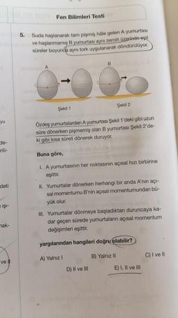 Fen Bilimleri Testi
5.
Suda haşlanarak tam pişmiş hale gelen A yumurtası
ve haşlanmamış B yumurtası aynı zemin üzerinde eşit
süreler boyunca aynı tork uygulanarak döndürülüyor.
B
A
Şekil 2
Şekil 1
yu
Özdeş yumurtalardan A yumurtası Şekil 1'deki gibi uzun
süre dönerken pişmemiş olan B yumurtası Şekil 2'de-
ki gibi kısa süreli dönerek duruyor.
de-
rili-
Buna göre,
1. A yumurtasının her noktasının açısal hızı birbirine
eşittir.
deti
II. Yumurtalar dönerken herhangi bir anda A'nın açı-
sal momentumu B'nin açısal momentumundan bü-
yük olur.
IŞI-
III. Yumurtalar dönmeye başladıktan duruncaya ka-
dar geçen sürede yumurtaların açısal momentum
değişimleri eşittir.
nak-
yargılarından hangileri doğru olabilir?
C) I ve II
A) Yalnız!
B) Yalnız 11
vel
D) II ve III
E) I, II ve III
