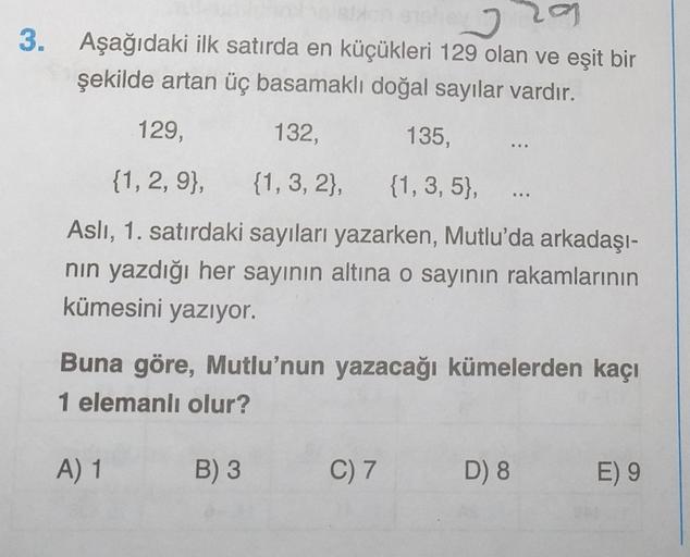 3. Aşağıdaki ilk satırda en küçükleri 129 olan ve eşit bir
şekilde artan üç basamaklı doğal sayılar vardır.
129,
132,
135,
...
{1, 2, 9}, {1, 3, 2), {1, 3, 5},
Asli, 1. satırdaki sayıları yazarken, Mutlu'da arkadaşı-
nin yazdığı her sayının altına o sayını
