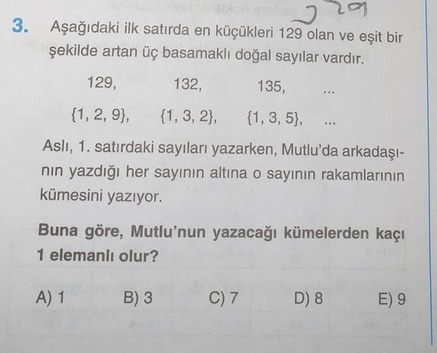 3. Aşağıdaki ilk satırda en küçükleri 129 olan ve eşit bir
şekilde artan üç basamaklı doğal sayılar vardır.
129,
132,
135,
...
{1, 2, 9}, {1, 3, 2), {1, 3, 5},
Asli, 1. satırdaki sayıları yazarken, Mutlu'da arkadaşı-
nin yazdığı her sayının altına o sayını