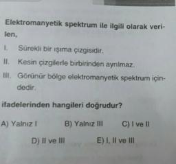 Elektromanyetik spektrum ile ilgili olarak veri-
len.
1. Sürekli bir işıma çizgisidir.
II. kesin çizgilerle birbirinden ayrılmaz.
III. Görünür bölge elektromanyetik spektrum için-
dedir.
ifadelerinden hangileri doğrudur?
A) Yalnız!
B) Yalnız III
C) I ve II
D) Il ve III
E) I, II ve III