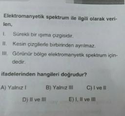 Elektromanyetik spektrum ile ilgili olarak veri-
len.
1. Sürekli bir işıma çizgisidir.
II. kesin çizgilerle birbirinden ayrılmaz.
III. Görünür bölge elektromanyetik spektrum için-
dedir.
ifadelerinden hangileri doğrudur?
A) Yalnız!
B) Yalnız III
C) I ve II
D) Il ve III
E) I, II ve III
