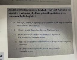 Aşağıdakilerden hangisi Tevhidi Tedrisat Kanunu ile
azınlık ve yabancı okullara yönelik getirilen yeni
durumla ilgili değildir?
O a. Türkçe, Tarih, Coğrafya derslerinin Türk öğretmenler
tarafından okutulması
b. Okul yöneticilerinden birinin Türk olması
c. Müslüman çocukların okullardaki ayinlere
katılmasının yasaklanması
Cd. Yabancı okulların konsolosluklara bağlı olarak eğitim
vermesi
e. Ibadet yerleri dışındaki dinsel sembollerin
yasaklanmasi
ik
