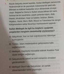 1.
Büyük Selçuklu devlet teşkilâtı, Sultan Melikşah zamanında
Nizâmülmülk'ün de gayretiyle mükemmel bir şekil aldı.
Bilimsel ve kültürel faaliyetler onun döneminde zirveye
ulaştı. Bağdat'ta Câmiu's-Sultan adıyla bilinen bir cami,
İsfahan'da bir rasathâne, çeşitli yerlerde köprü, ribât,
imaret, bîmâristan, hisar ve kaleler; İsfahan, Basra,
Nişâbur, Herat, Merv, Belh, Musul ve Taberistan'da zengin
kütüphanelere sahip Nizamiye medreselerini yaptırdı.
Sultan Melikşah ile ilgili bu bilgilerin aşağıdaki
yargılardan hangisini desteklediği söylenemez?
A) Selçuklular, İran ve Irak coğrafyasında hâkimiyet
kurmuşlardır.
B) Türkler, İslam medeniyetinin gelişmesine katkı
sağlamışlardır.
C) Melikşah, Haçlılarla mücadele ederek Anadolu Türk
siyasi birliğini
sağlamıştır.
D) Selçuklularda askeri ve sivil mimarinin örnekleri
görülmektedir.
E) Melikşah Devri'nde Selçuklular, en parlak
dönemlerinden birini yaşamıştır.