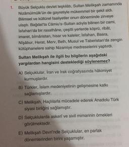 1.
Büyük Selçuklu devlet teşkilâtı, Sultan Melikşah zamanında
Nizâmülmülk'ün de gayretiyle mükemmel bir şekil aldı.
Bilimsel ve kültürel faaliyetler onun döneminde zirveye
ulaştı. Bağdat'ta Câmiu's-Sultan adıyla bilinen bir cami,
İsfahan'da bir rasathâne, çeşitli yerlerde köprü, ribât,
imaret, bîmâristan, hisar ve kaleler; İsfahan, Basra,
Nişâbur, Herat, Merv, Belh, Musul ve Taberistan'da zengin
kütüphanelere sahip Nizamiye medreselerini yaptırdı.
Sultan Melikşah ile ilgili bu bilgilerin aşağıdaki
yargılardan hangisini desteklediği söylenemez?
A) Selçuklular, İran ve Irak coğrafyasında hâkimiyet
kurmuşlardır.
B) Türkler, İslam medeniyetinin gelişmesine katkı
sağlamışlardır.
C) Melikşah, Haçlılarla mücadele ederek Anadolu Türk
siyasi birliğini
sağlamıştır.
D) Selçuklularda askeri ve sivil mimarinin örnekleri
görülmektedir.
E) Melikşah Devri'nde Selçuklular, en parlak
dönemlerinden birini yaşamıştır.
