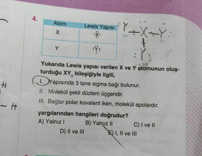 4.
Atom
X
Lewis Yapısı
Y XY
X
Y
:Y:
Y:
#
Yukarıda Lewis yapısı verilen X ve Y atomunun oluş-
turduğu XY, bileşiğiyle ilgili,
1. Yapısında 3 tane sigma bağı bulunur.
II. Molekül şekli düzlem üçgendir.
III. Bağlar polar kovalent iken, molekül apolardır.
yarg