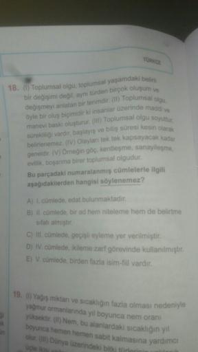 TURKCE
18. () Toplumsal olgu, toplumsal yaşamdaki belirli
bir değişimi değil, aynı türden birçok oluşum ve
değişmeyi anlatan bir terimdir. (II) Toplumsal olgu,
öyle bir oluş biçimidir ki insanlar üzerinde maddi ve
manevi baskı oluşturur. () Toplumsal olgu