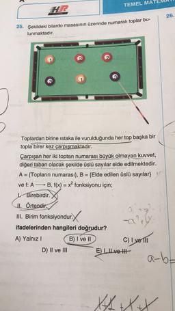 A
TEMEL MAI
VE RENK
26.
25. Şekildeki bilardo masasının üzerinde numaralı toplar bu-
lunmaktadır.
Toplardan birine istaka ile vurulduğunda her top başka bir
topla birer kez çarpışmaktadır.
Çarpışan her iki toptan numarası büyük olmayan kuwet,
diğeri taban olacak şekilde üslü sayılar elde edilmektedir.
A = {Topların numarası}, B = {Elde edilen üslü sayılar}
vef: A —— B, f(x) = x{ fonksiyonu için;
Birebirdir.
II. Örtendir.
III. Birim fonksiyondur.
th
-altly.
ifadelerinden hangileri doğrudur?
A) Yalnız !
B) I ve 11
C) I ve III
D) II ve III
E Lve HE
XXXX