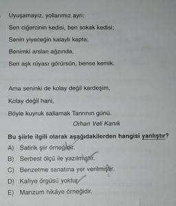 Uyuşamayız, yollarımız ayrı;
Sen ciğercinin kedisi, ben sokak kedisi;
Senin yiyeceğin kalaylı kapta;
Benimki arslan ağzında,
Sen aşk rüyası görürsün, bense kemik.
Ama seninki de kolay değil kardeşim,
Kolay değil hani,
Böyle kuyruk sallamak Tanrının günü.
Orhan Veli Kanık
Bu şiirle ilgili olarak aşağıdakilerden hangisi yanlıştır?
A) Satirik şiir örneğidir
.
B) Serbest ölçü ile yazılmıştır.
C) Benzetme sanatına yer verilmiştir.
D) Kafiye örgüsü yoktur.
E) Manzum hikâye örneğidir.
