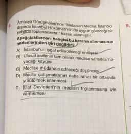6.
9.
Amasya Görüşmeleri'nde “Mebusan Meclisi, İstanbul
dışında İstanbul Hükümeti'nin de uygun göreceği bir
şehirde toplanacaktır." kararı alınmıştır.
Aşağıdakilerden hangisi bu kararın alınmasının
nedenlerinden biri değildir?
A) İstanbul'un işgal edilebileceği endişesi
B) Ulusal iradenin tam olarak meclise yansıtılama-
yacağı kaygısı
C) Meclise müdahale edileceği düşüncesi
D) Meclis çalışmalarının daha rahat bir ortamda
yürütülmek istenmesi
E) İtilaf Devletleri'nin meclisin toplanmasına izin
vermemesi