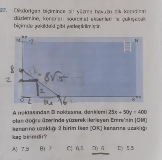 27. Dikdörtgen biçiminde bir yüzme havuzu dik koordinat
düzlemine, kenarları koordinat eksenleri ile çakışacak
biçimde şekildeki gibi yerleştirilmiştir.
AY
M
N
8
88
2
oz
K
the 46
A noktasından B noktasına, denklemi 25x + 50y = 400
olan doğru üzerinde yüzer