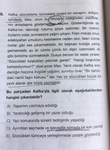 8.
Kafka; sözcüklerle, tümcelerle sürekli bir savaşım, didişim
içindedir
. Max, onun by titizliğini bildiğinden yazdıkla-
rini arkadaşına göstermekten kaçınır. Gösterdiğinde de
Kafka'nın takındığı tutumu şöyle betimler: Bir metnin
tüylerini yolar, acımasız