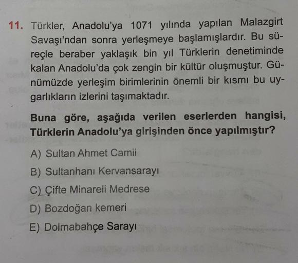 11. Türkler, Anadolu'ya 1071 yılında yapılan Malazgirt
Savaşı'ndan sonra yerleşmeye başlamışlardır. Bu sü-
reçle beraber yaklaşık bin yıl Türklerin denetiminde
kalan Anadolu'da çok zengin bir kültür oluşmuştur. Gü-
nümüzde yerleşim birimlerinin önemli bir kısmı bu uy-
garlıkların izlerini taşımaktadır.
Buna göre, aşağıda verilen eserlerden hangisi,
Türklerin Anadolu'ya girişinden önce yapılmıştır?
A) Sultan Ahmet Camii
B) Sultanhani Kervansarayı
C) Çifte Minareli Medrese
D) Bozdoğan kemeri
E) Dolmabahçe Sarayı