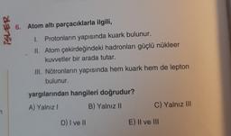 6. Atom altı parçacıklarla ilgili,
2375!
I. Protonların yapısında kuark bulunur.
II. Atom çekirdeğindeki hadronları güçlü nükleer
kuvvetler bir arada tutar.
III. Nötronların yapısında hem kuark hem de lepton
bulunur.
yargılarından hangileri doğrudur?
A) Yalnız
B) Yalnız 11
C) Yalnız III
D) I ve II
E) Il ve III