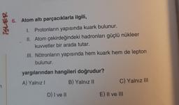 6. Atom altı parçacıklarla ilgili,
2375!
I. Protonların yapısında kuark bulunur.
II. Atom çekirdeğindeki hadronları güçlü nükleer
kuvvetler bir arada tutar.
III. Nötronların yapısında hem kuark hem de lepton
bulunur.
yargılarından hangileri doğrudur?
A) Yalnız
B) Yalnız 11
C) Yalnız III
D) I ve II
E) Il ve III
