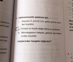 EI
ba
a
S
spektrumu
yedi başlık
Maxw
doğru
2. Elektromanyetik spektrum için,
1 Boşlukta X işınının hızı, gama ışınının hızın-
dan büyüktür.
JI. Enerjisi en büyük dalga Gama (7) Işınlarıdır.
III. Mikrodalgaların frekansı, görünür ışık frekan-
sından büyüktür.
rin b
ceva
ondansa-
erini taşır.
yargılarından hangileri doğrudur?
mesinde
adarlar,
6. I
II.
IL
