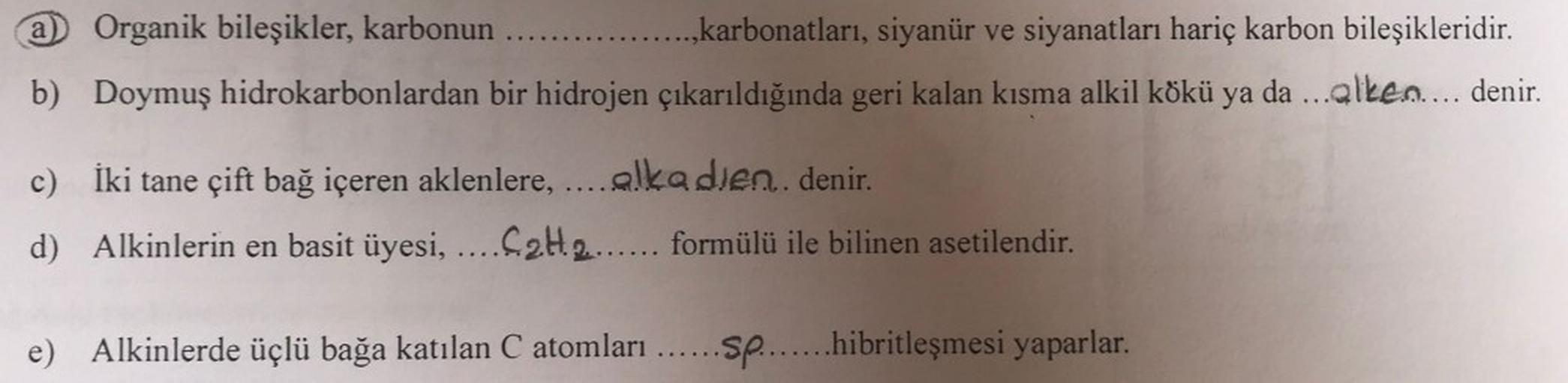 a) Organik bileşikler, karbonun ..... .......,karbonatları, siyanür ve siyanatları hariç karbon bileşikleridir.
b) Doymuş hidrokarbonlardan bir hidrojen çıkarıldığında geri kalan kısma alkil kökü ya da ...alken.... denir.
İki tane çift bağ içeren aklenlere