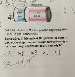 .6.
Sp
ideal piston
ölv
1 mol
He(9)
3 mol
He(9)
11
Şekildeki sistemde M musluğundan sabit sıcaklıkta
6 mol He gazı gönderiliyor.
Buna göre, II. bölmedeki He gazının ilk durum-
daki yoğunluğunun, son durumdaki yoğunluğu-
na oranı hangi seçenekte doğru verilmiştir?
1
2.
3
3
DE)
4
5
A)
BE
B)
Banda
