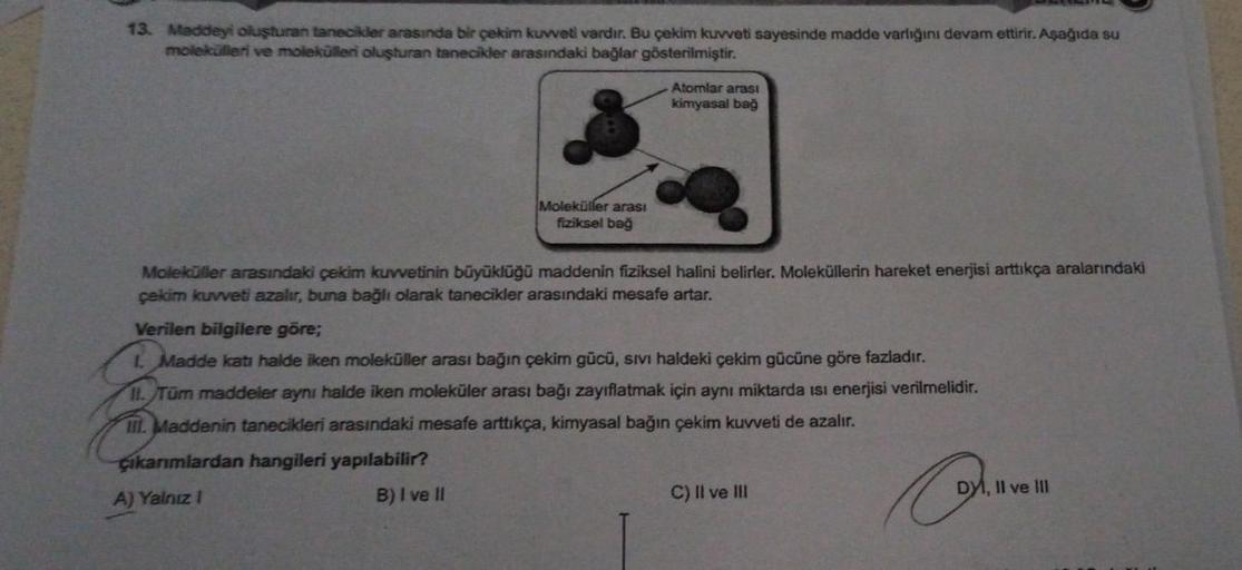 13. Maddeyi oluşturan tanecikler arasında bir çekim kuweti vardır. Bu çekim kuvveti sayesinde madde varlığını devam ettirir. Aşağıda su
molekülleri ve molekülleri oluşturan tanecikler arasındaki bağlar gösterilmiştir.
Atomlar arası
kimyasal bag
Moleküller