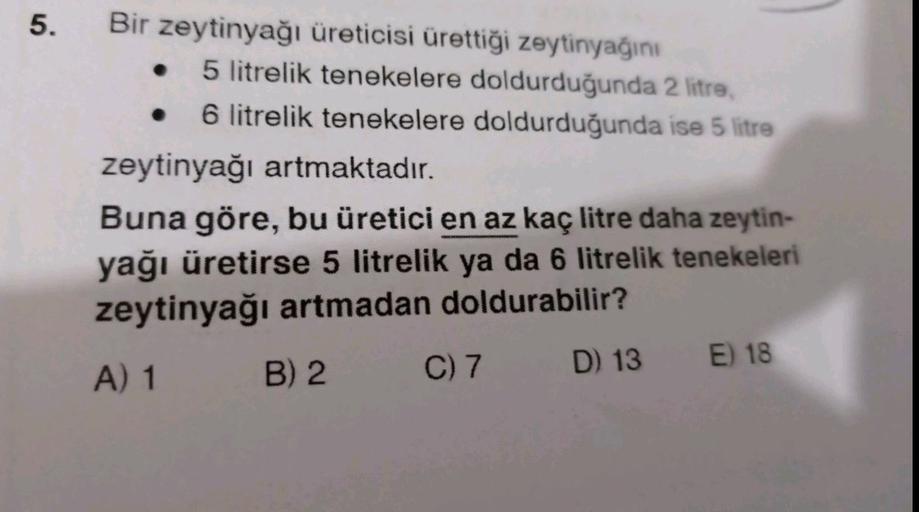 5.
Bir zeytinyağı üreticisi ürettiği zeytinyağını
5 litrelik tenekelere doldurduğunda 2 litre,
6 litrelik tenekelere doldurduğunda ise 5 litre
zeytinyağı artmaktadır.
Buna göre, bu üretici en az kaç litre daha zeytin-
yağı üretirse 5 litrelik ya da 6 litre