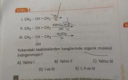 SORU 3
SO
Ho
I. CH3 – CH=CH2
Pt
KMnO4, H2O
II. CH3 -CH=CH2
OHT
H2SO4
III. CH3 - CH - CH3
ISI
OH
Yukarıdaki tepkimelerden hangilerinde organik molekül
indirgenmiştir?
A) Yalnız !
B) Yalnız 11
C) Yalnız III
D) I ve III
E) I, II ve III
ital Yayınlari
Llicion Visi artar vada hidroien SOVISI
