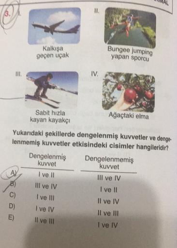 Kalkışa
geçen uçak
Bungee jumping
yapan sporcu
IV.
Sabit hızla
kayan kayakçi
Ağaçtaki elma
Yukarıdaki şekillerde dengelenmiş kuvvetler ve denge-
lenmemiş kuvvetler etkisindeki cisimler hangileridir?
Dengelenmiş Dengelenmemiş
kuvvet
kuvvet
A)
I ve II
III ve