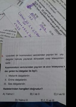 ante ananda
04
dengede lur-
K. Lipleri sokila
syun, fürdes 00
*>30
CCI
12 7x57x+01
(CCI) 7 x 7 cT (+671)
A DO
12.
Parul
w 120 TL odemiştir.
birinin fiyatı aşagıdakilerden hangisi olamaz?
WGUZ.
Cj 30
Su kampaniyadan yararlanmak
en az %20, en cok %40 olduğuna göre, gömlek
Bu durumda 2 gömlek için uygulanan indirim
os lo
X
5. Uzaydaki bir kozmonotun vericisinden yapılan bir yay
dalgalar halinde yayılarak dünyadaki uzay istasyonları
iletilir.
Kozmonotun vericisinden yayılan ve alıcı istasyona k
dar gelen bu dalgalar ile ilgili;
1. Mekanik dalgalardır.
II. Enine dalgalardır.
III. Ses dalgalarıdır.
ifadelerinden hangileri doğrudur?
A) Yalnız
B) I ve II
C) I ve III
D) Yalnız ll
E) I, II ve III
