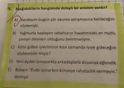 !5. Aşağıdakilerin hangisinde dolaylı bir anlatım vardır?
~
A) kardeşim bugün şiir okuma yarışmasına katılacağını
söylemişti.
B) Yağmurla başlayan sabahların hayatımdaki en mutlu
zaman dilimleri olduğunu belirtmeliyim.
C) Kötü giden işlerimizin kısa zamanda iyiye gideceğini
söyleyebilir miyiz?
D) Yeni açılan lunaparkta arkadaşlarla doyasıya eğlendik.
E) Babam "Evde oynarken kimseye rahatsızlık vermeyin."
demişti.