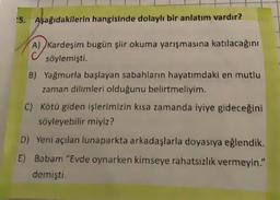 !5. Aşağıdakilerin hangisinde dolaylı bir anlatım vardır?
~
A) kardeşim bugün şiir okuma yarışmasına katılacağını
söylemişti.
B) Yağmurla başlayan sabahların hayatımdaki en mutlu
zaman dilimleri olduğunu belirtmeliyim.
C) Kötü giden işlerimizin kısa zamanda iyiye gideceğini
söyleyebilir miyiz?
D) Yeni açılan lunaparkta arkadaşlarla doyasıya eğlendik.
E) Babam "Evde oynarken kimseye rahatsızlık vermeyin."
demişti.
