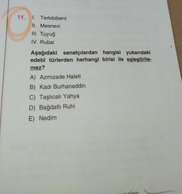 11.
1. Terkibibent
II. Mesnevi
III. Tuyuğ
IV. Rubai
Aşağıdaki sanatçılardan hangisi yukarıdaki
edebî türlerden herhangi birisi ile eşleştirile-
mez?
A) Azmizade Haleti
B) Kadi Burhaneddin
C) Taşlıcalı Yahya
D) Bağdatlı Ruhi
E) Nedim
lan