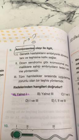 (10. Uni
9.
Me
1.
Amniyosentez olayı ile ilgili,
1. Genetik hastalıkların embriyonik dönemde
tanı ve teşhisine katkı sağlar.
II. Down sendromu gibi kromozomal a
malliklere sahip embriyoların tedavi edi.
me yöntemidir.
III. Tüm hamilelikler sirasında uygulanması
zorunlu olan bir teşhis yöntemidir.
anor-
ma
aş
nin
in
mo
A
B
ifadelerinden hangileri doğrudur?
c
A) Yalnız
B) Yalnız III
C) I vel
D) I ve III
E) I, II ve III
Johor
10.
III
2