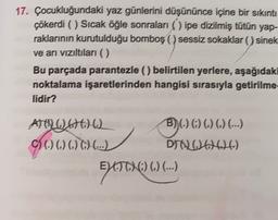 17. Çocukluğundaki yaz günlerini düşününce içine bir sıkıntı
çõkerdi () Sıcak öğle sonraları ( ) ipe dizilmiş tütün yap-
raklarının kurutulduğu bomboş ( ) sessiz sokaklar () sinek
ve arı vizıltıları ()
Bu parçada parantezle (belirtilen yerlere, aşağıdaki
noktalama işaretlerinden hangisi sırasıyla getirilme-
lidir?
BO)(O)O) ...
ATO DA
() () () () (...)
DIOD206)
ET) () () (...)
ELATOHC) ().