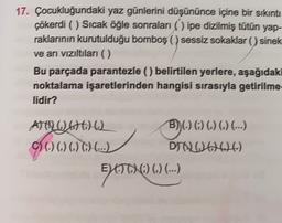 17. Çocukluğundaki yaz günlerini düşününce içine bir sıkıntı
çõkerdi () Sıcak öğle sonraları ( ) ipe dizilmiş tütün yap-
raklarının kurutulduğu bomboş ( ) sessiz sokaklar () sinek
ve arı vizıltıları ()
Bu parçada parantezle (belirtilen yerlere, aşağıdaki
noktalama işaretlerinden hangisi sırasıyla getirilme-
lidir?
BO)(O)O) ...
ATO DA
() () () () (...)
DIOD206)
ET) () () (...)
ELATOHC) ().
