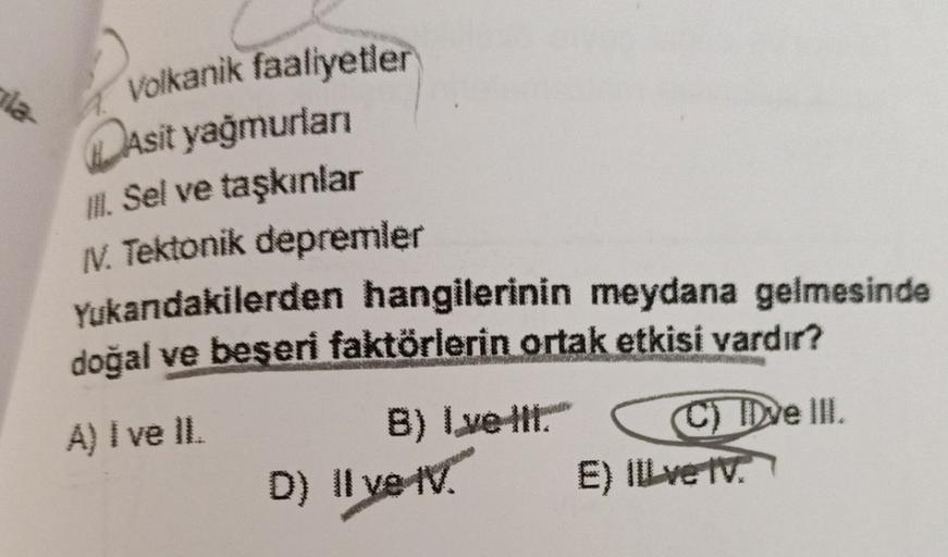 Volkanik faaliyetler
Dasit yağmurları
18. Sel ve taşkınlar
N. Tektonik depremler
Yukandakilerden hangilerinin meydana gelmesinde
doğal ve beşeri faktörlerin ortak etkisi vardır?
A) I ve IL
B) I ve hit
C) Dve III.
E) ILL ve tv.
D) Il ve IV.