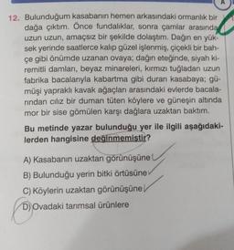 A
12. Bulunduğum kasabanın hemen arkasındaki ormanlık bir
dağa çıktım. Önce fundaliklar, sonra çamlar arasında
uzun uzun, amaçsız bir şekilde dolaştım. Dağın en yük-
sek yerinde saatlerce kalıp güzel işlenmiş, çiçekli bir bah-
çe gibi önümde uzanan ovaya; dağın eteğinde, siyah ki-
remitli damları, beyaz minareleri, kırmızı tuğladan uzun
fabrika bacalarıyla kabartma gibi duran kasabaya; gü-
müşi yapraklı kavak ağaçları arasındaki evlerde bacala-
rindan ciliz bir duman tüten köylere ve güneşin altında
mor bir sise gömülen karşı dağlara uzaktan baktım.
Bu metinde yazar bulunduğu yer ile ilgili aşağıdaki-
lerden hangisine değinmemiştir?
A) Kasabanın uzaktan görünüşüne
B) Bulunduğu yerin bitki örtüsüne
C) Köylerin uzaktan görünüşüne
D) Ovadaki tarımsal ürünlere