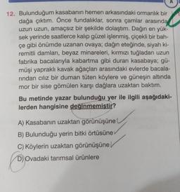 A
12. Bulunduğum kasabanın hemen arkasındaki ormanlık bir
dağa çıktım. Önce fundaliklar, sonra çamlar arasında
uzun uzun, amaçsız bir şekilde dolaştım. Dağın en yük-
sek yerinde saatlerce kalıp güzel işlenmiş, çiçekli bir bah-
çe gibi önümde uzanan ovaya; dağın eteğinde, siyah ki-
remitli damları, beyaz minareleri, kırmızı tuğladan uzun
fabrika bacalarıyla kabartma gibi duran kasabaya; gü-
müşi yapraklı kavak ağaçları arasındaki evlerde bacala-
rindan ciliz bir duman tüten köylere ve güneşin altında
mor bir sise gömülen karşı dağlara uzaktan baktım.
Bu metinde yazar bulunduğu yer ile ilgili aşağıdaki-
lerden hangisine değinmemiştir?
A) Kasabanın uzaktan görünüşüne
B) Bulunduğu yerin bitki örtüsüne
C) Köylerin uzaktan görünüşüne
D) Ovadaki tarımsal ürünlere
