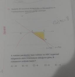 20. Aşağıda dik koordinat düzleminde y = f(x) parabolü ile
f fonksiyonunun türevinin grafiği verilmiştir.
AY
FG) 7C= 8
iSLER
A
C
X
B
y = f(x) y = f(x)
A noktası parabolün tepe noktası ve ABC üçgensel
bölgesinin alanı 8 birimkare olduğuna göre, B
noktasının ordinatı kaçtır?
A) -16
B) -12
C) -8
D) -6
E) - 4