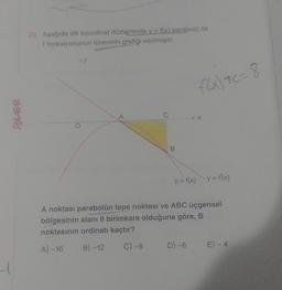 20. Aşağıda dik koordinat düzleminde y = f(x) parabolü ile
f fonksiyonunun türevinin grafiği verilmiştir.
AY
FG) 7C= 8
iSLER
A
C
X
B
y = f(x) y = f(x)
A noktası parabolün tepe noktası ve ABC üçgensel
bölgesinin alanı 8 birimkare olduğuna göre, B
noktasının ordinatı kaçtır?
A) -16
B) -12
C) -8
D) -6
E) - 4
