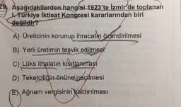 29, Aşağıdakilerden hangisi 1923'te İzmir'de toplanan
I. Türkiye İktisat
Kongresi kararlarından biri
değildir?
A) Üreticinin korunup ihracatın özendirilmesi
B) Yerli üretimin teşvik edilmesi
C) Lüks ithalatın kısıtlanması
HURRA
D) Tekelciliğin önüne
geçilmesi
E) Ağnam vergisinin kaldırılması
